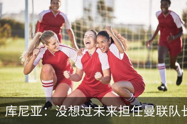 库尼亚：没想过未来担任曼联队长 西班牙是世界杯夺冠热门